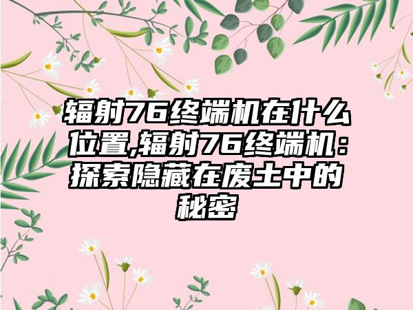 辐射76终端机在什么位置,辐射76终端机：探索隐藏在废土中的秘密