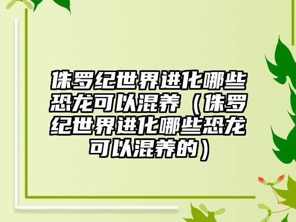 侏罗纪世界进化哪些恐龙可以混养（侏罗纪世界进化哪些恐龙可以混养的）