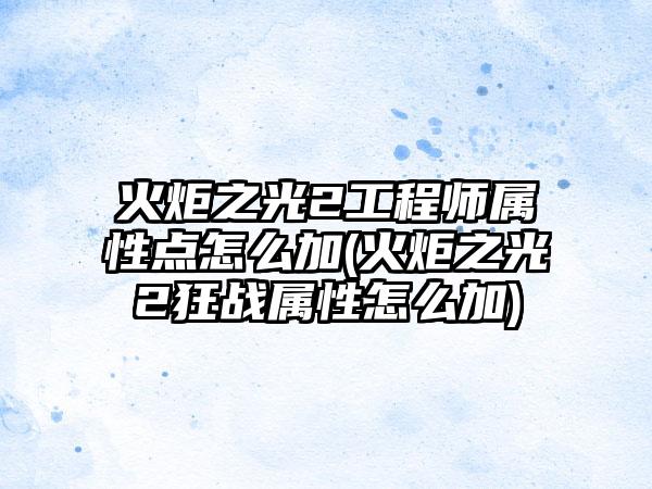 火炬之光2工程师属性点怎么加(火炬之光2狂战属性怎么加)