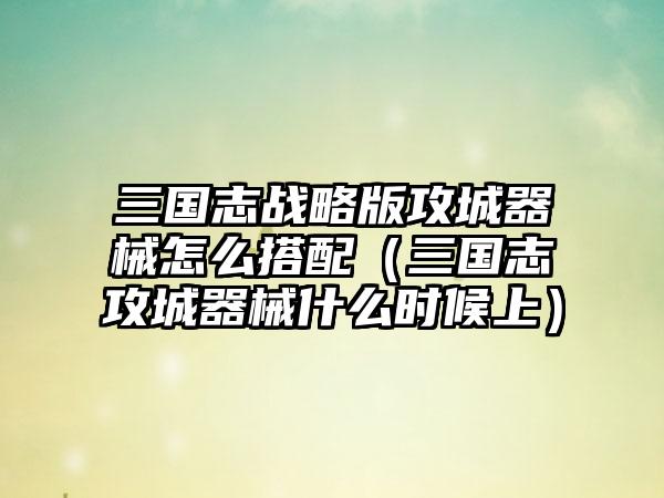 三国志战略版攻城器械怎么搭配（三国志攻城器械什么时候上）