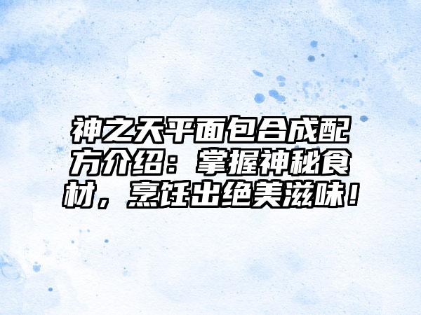 神之天平面包合成配方介绍：掌握神秘食材，烹饪出绝美滋味！