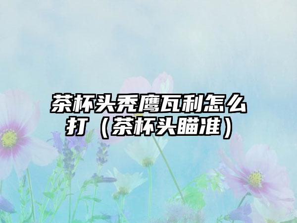 茶杯头秃鹰瓦利怎么打（茶杯头瞄准）