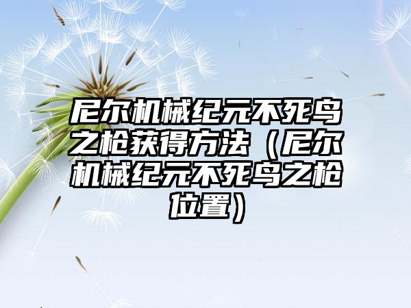 尼尔机械纪元不死鸟之枪获得方法（尼尔机械纪元不死鸟之枪位置）