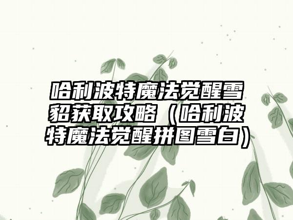 哈利波特魔法觉醒雪貂获取攻略（哈利波特魔法觉醒拼图雪白）