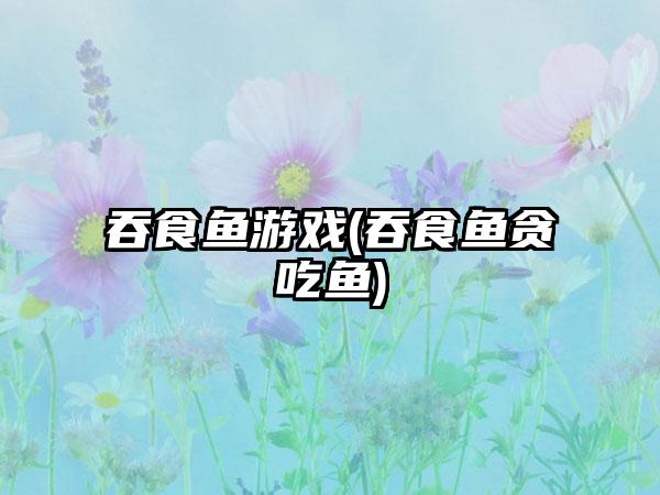 吞食鱼游戏(吞食鱼贪吃鱼)