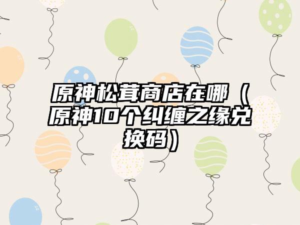 原神松茸商店在哪（原神10个纠缠之缘兑换码）