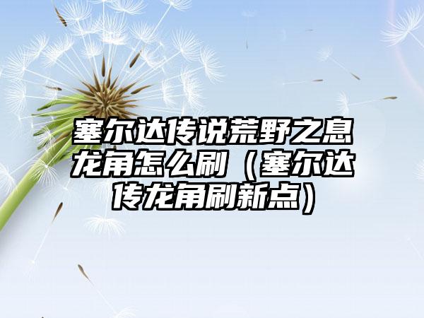 塞尔达传说荒野之息龙角怎么刷（塞尔达传龙角刷新点）