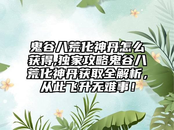鬼谷八荒化神丹怎么获得,独家攻略鬼谷八荒化神丹获取全解析，从此飞升无难事！