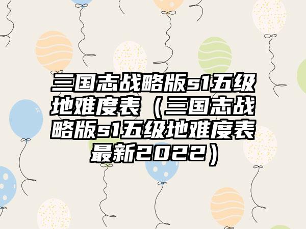 三国志战略版s1五级地难度表（三国志战略版s1五级地难度表最新2022）