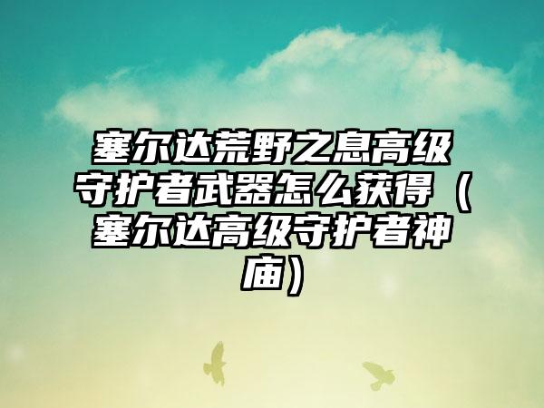塞尔达荒野之息高级守护者武器怎么获得（塞尔达高级守护者神庙）