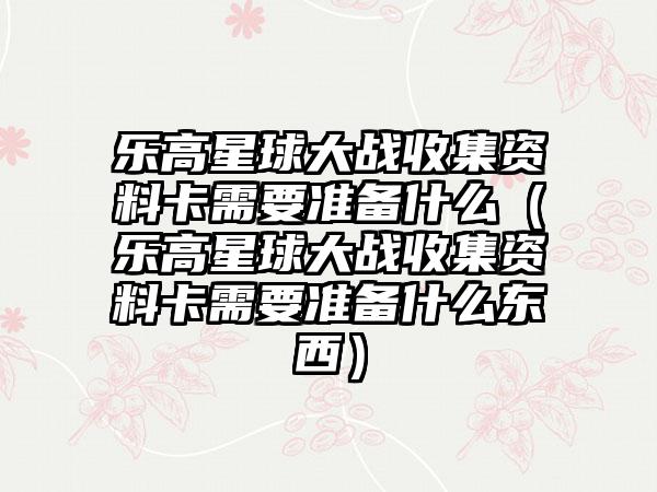 乐高星球大战收集资料卡需要准备什么（乐高星球大战收集资料卡需要准备什么东西）