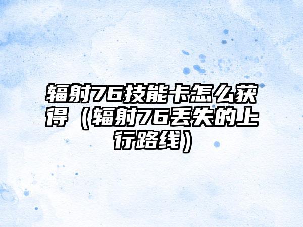 辐射76技能卡怎么获得（辐射76丢失的上行路线）