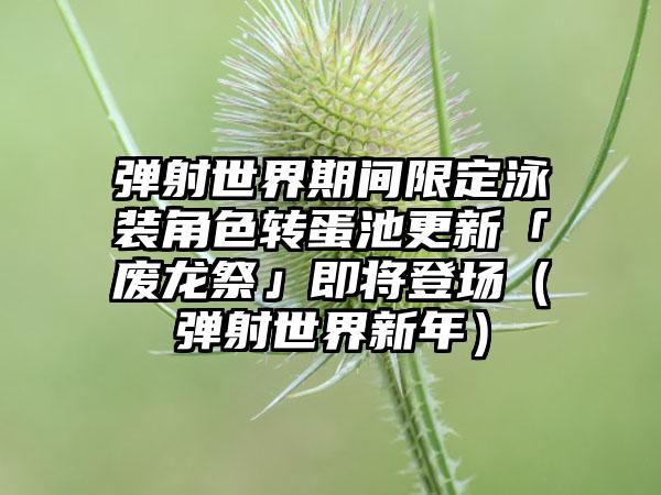 弹射世界期间限定泳装角色转蛋池更新「废龙祭」即将登场（弹射世界新年）