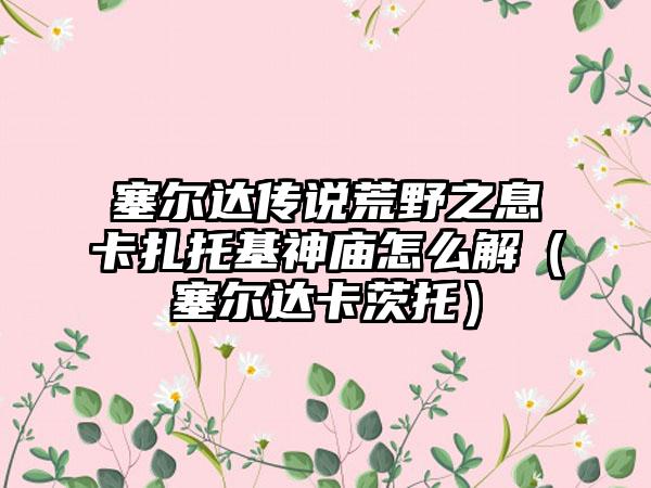 塞尔达传说荒野之息卡扎托基神庙怎么解（塞尔达卡茨托）