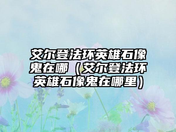 艾尔登法环英雄石像鬼在哪（艾尔登法环英雄石像鬼在哪里）