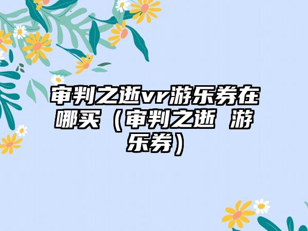 审判之逝vr游乐券在哪买（审判之逝 游乐券）