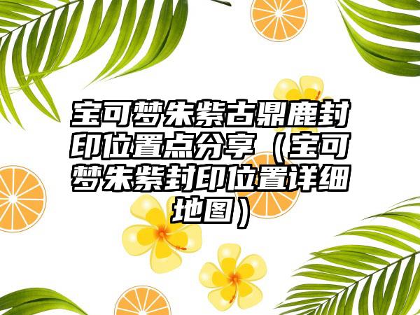 宝可梦朱紫古鼎鹿封印位置点分享（宝可梦朱紫封印位置详细地图）