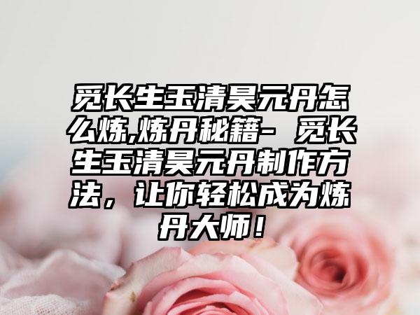 觅长生玉清昊元丹怎么炼,炼丹秘籍- 觅长生玉清昊元丹制作方法，让你轻松成为炼丹大师！