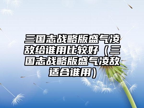 三国志战略版盛气凌敌给谁用比较好（三国志战略版盛气凌敌适合谁用）