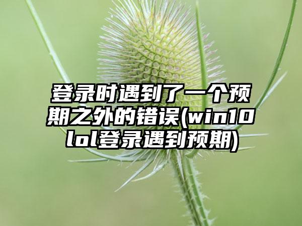 登录时遇到了一个预期之外的错误(win10lol登录遇到预期)