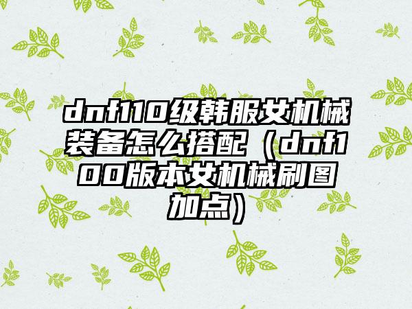 dnf110级韩服女机械装备怎么搭配（dnf100版本女机械刷图加点）