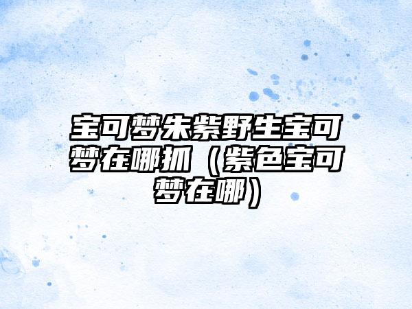 宝可梦朱紫野生宝可梦在哪抓（紫色宝可梦在哪）