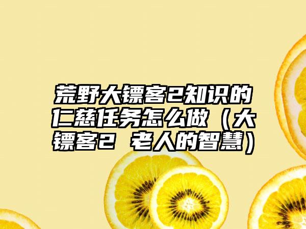 荒野大镖客2知识的仁慈任务怎么做（大镖客2 老人的智慧）
