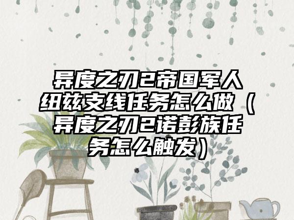 异度之刃2帝国军人纽兹支线任务怎么做（异度之刃2诺彭族任务怎么触发）