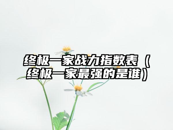 终极一家战力指数表（终极一家最强的是谁）