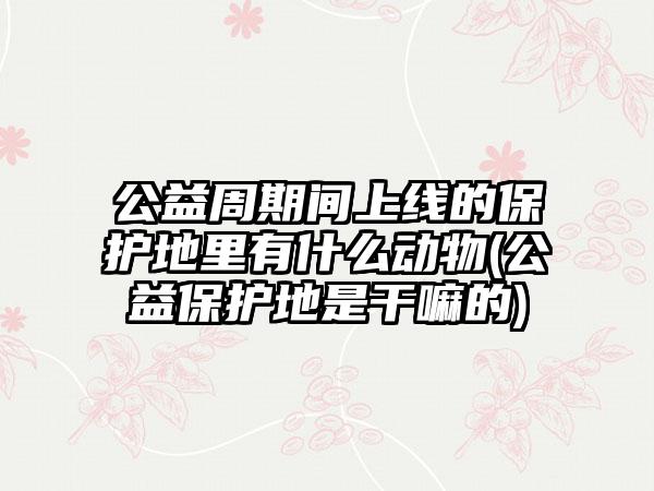 公益周期间上线的保护地里有什么动物(公益保护地是干嘛的)