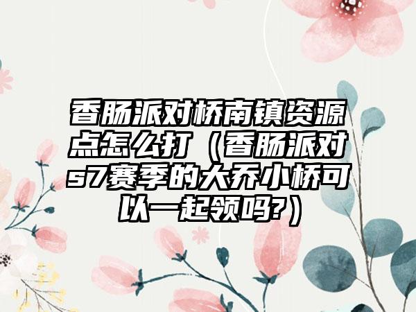 香肠派对桥南镇资源点怎么打（香肠派对s7赛季的大乔小桥可以一起领吗?）