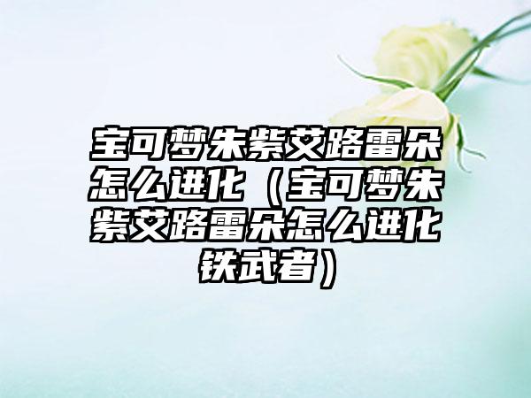 宝可梦朱紫艾路雷朵怎么进化（宝可梦朱紫艾路雷朵怎么进化铁武者）
