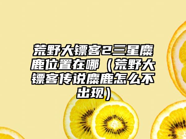 荒野大镖客2三星麋鹿位置在哪（荒野大镖客传说麋鹿怎么不出现）