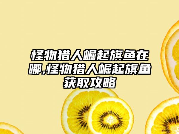 怪物猎人崛起旗鱼在哪,怪物猎人崛起旗鱼获取攻略