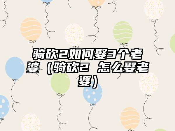 骑砍2如何娶3个老婆（骑砍2 怎么娶老婆）