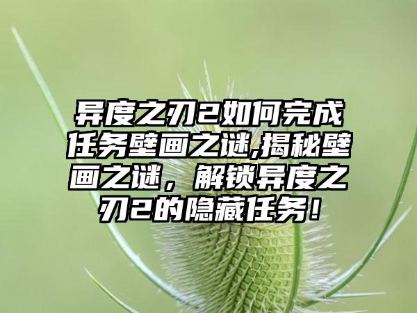 异度之刃2如何完成任务壁画之谜,揭秘壁画之谜，解锁异度之刃2的隐藏任务！