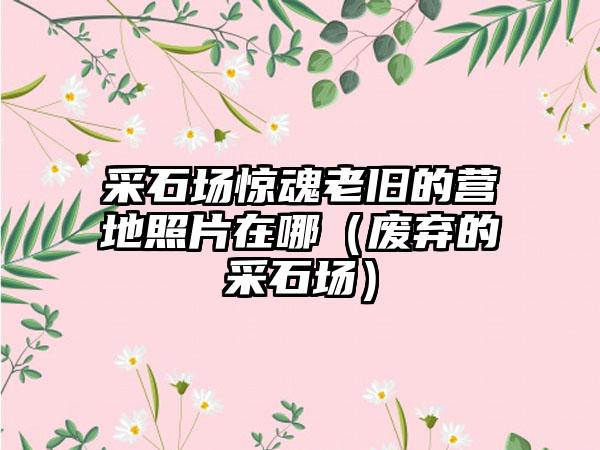 采石场惊魂老旧的营地照片在哪（废弃的采石场）