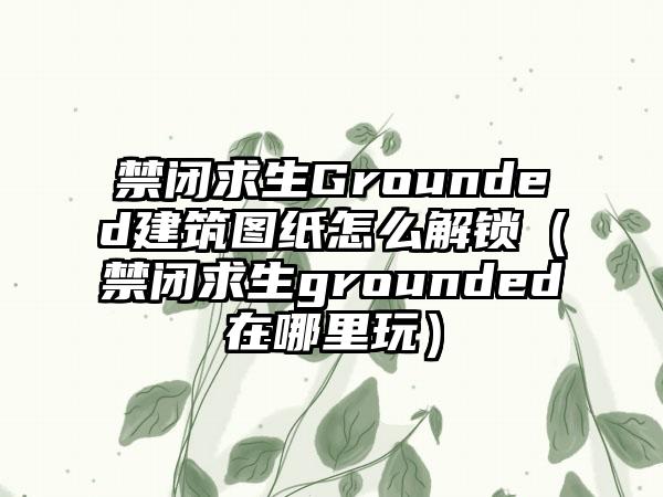 禁闭求生Grounded建筑图纸怎么解锁（禁闭求生grounded在哪里玩）
