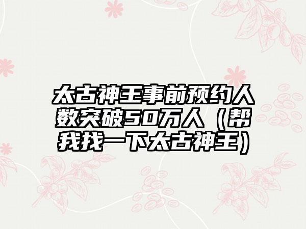 太古神王事前预约人数突破50万人（帮我找一下太古神王）