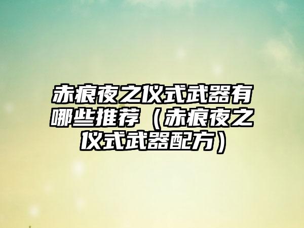 赤痕夜之仪式武器有哪些推荐（赤痕夜之仪式武器配方）