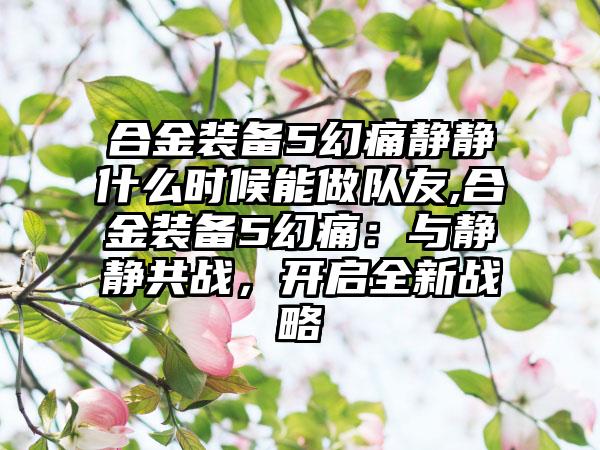 合金装备5幻痛静静什么时候能做队友,合金装备5幻痛：与静静共战，开启全新战略