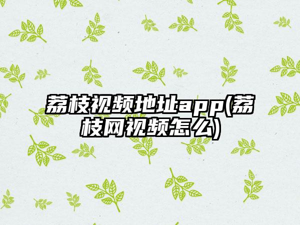 荔枝视频地址app(荔枝网视频怎么)