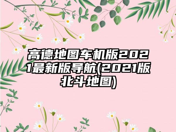 高德地图车机版2021最新版导航(2021版北斗地图)
