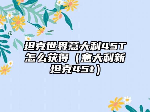 坦克世界意大利45T怎么获得（意大利新坦克45t）