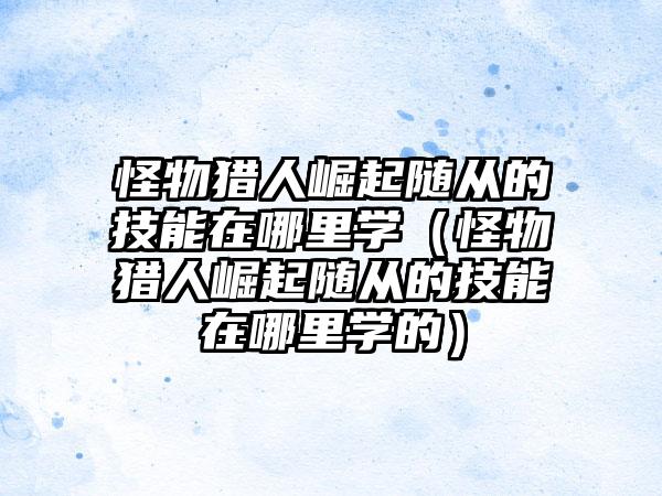 怪物猎人崛起随从的技能在哪里学（怪物猎人崛起随从的技能在哪里学的）