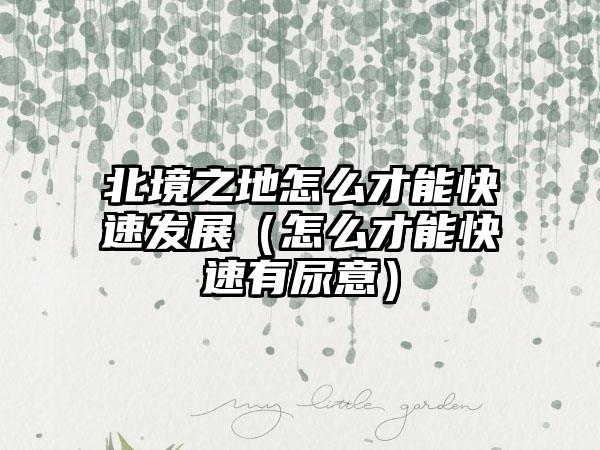 北境之地怎么才能快速发展（怎么才能快速有尿意）