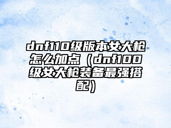 dnf110级版本女大枪怎么加点（dnf100级女大枪装备最强搭配）