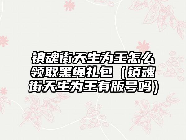 镇魂街天生为王怎么领取黑绳礼包（镇魂街天生为王有版号吗）