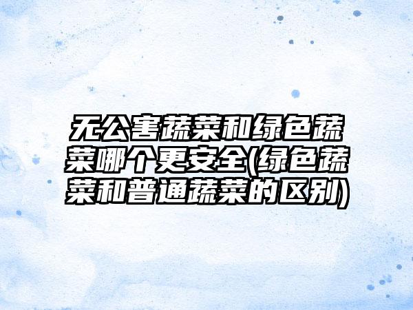 无公害蔬菜和绿色蔬菜哪个更安全(绿色蔬菜和普通蔬菜的区别)