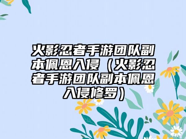 火影忍者手游团队副本佩恩入侵（火影忍者手游团队副本佩恩入侵修罗）